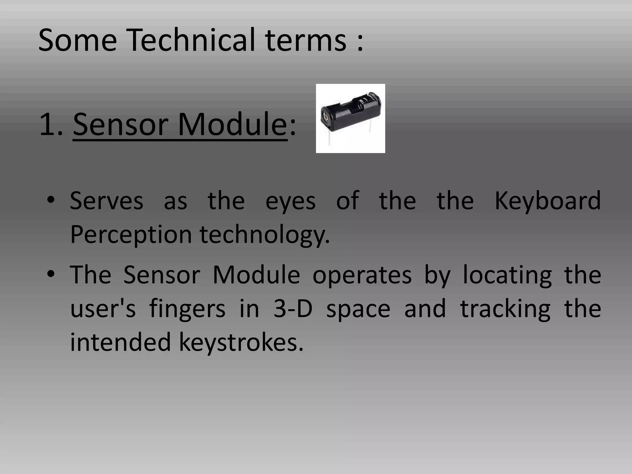 Some Technical terms :
1. Sensor Module:
• Serves as the eyes of the the Keyboard
Perception technology.
• The Sensor Module operates by locating the
user's fingers in 3-D space and tracking the
intended keystrokes.
 