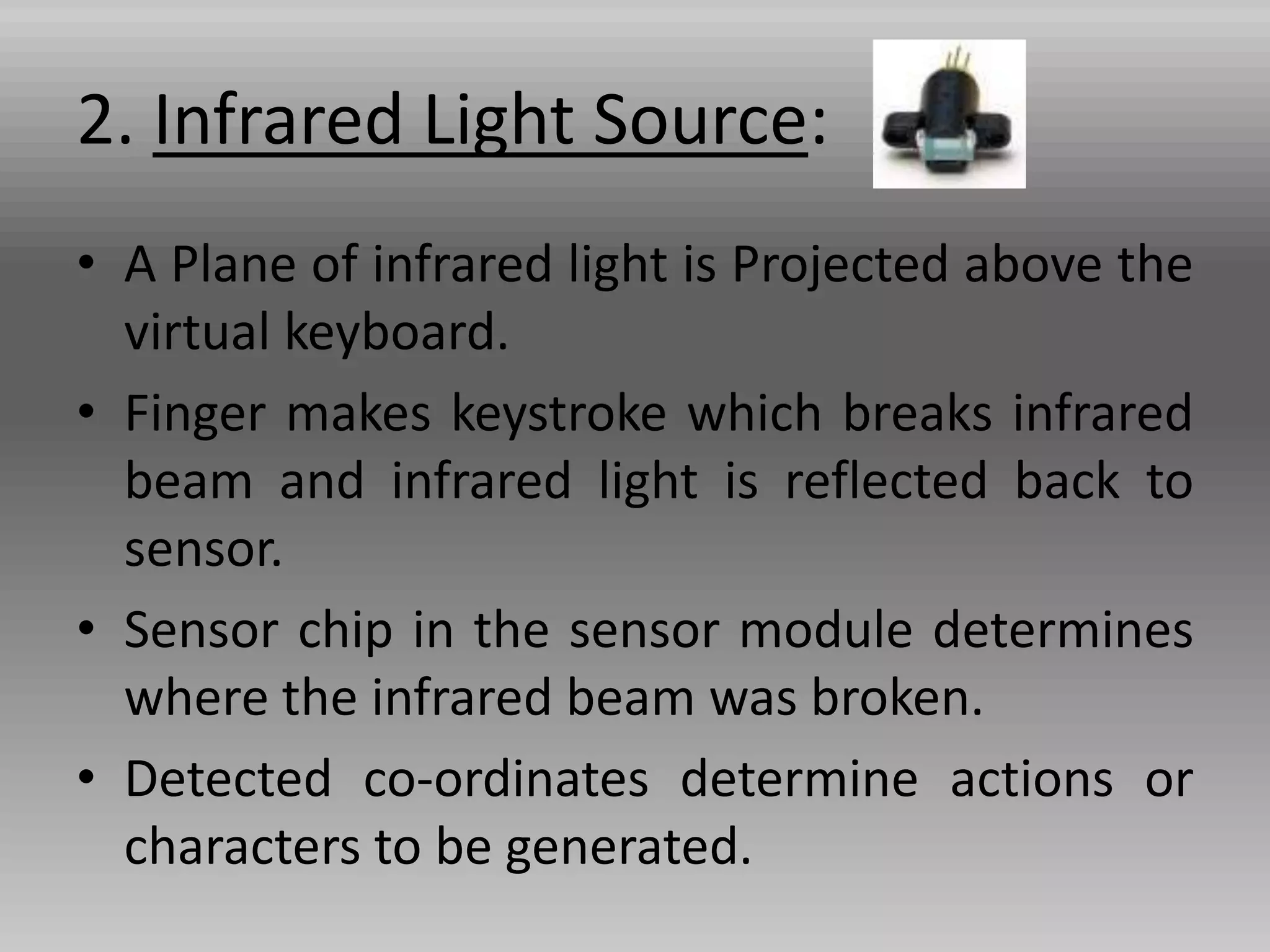 2. Infrared Light Source:
• A Plane of infrared light is Projected above the
virtual keyboard.
• Finger makes keystroke which breaks infrared
beam and infrared light is reflected back to
sensor.
• Sensor chip in the sensor module determines
where the infrared beam was broken.
• Detected co-ordinates determine actions or
characters to be generated.
 