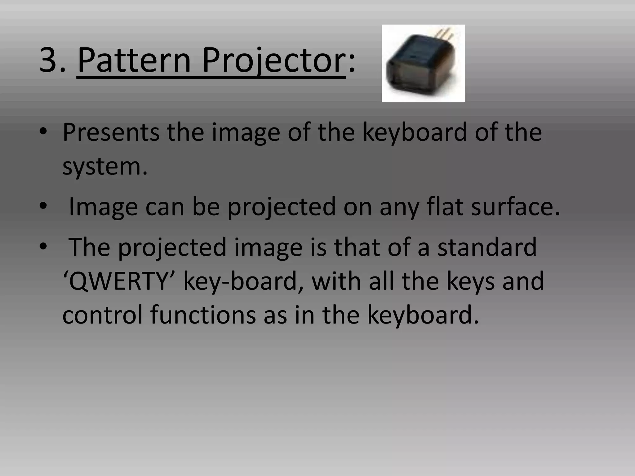 3. Pattern Projector:
• Presents the image of the keyboard of the
system.
• Image can be projected on any flat surface.
• The projected image is that of a standard
‘QWERTY’ key-board, with all the keys and
control functions as in the keyboard.
 