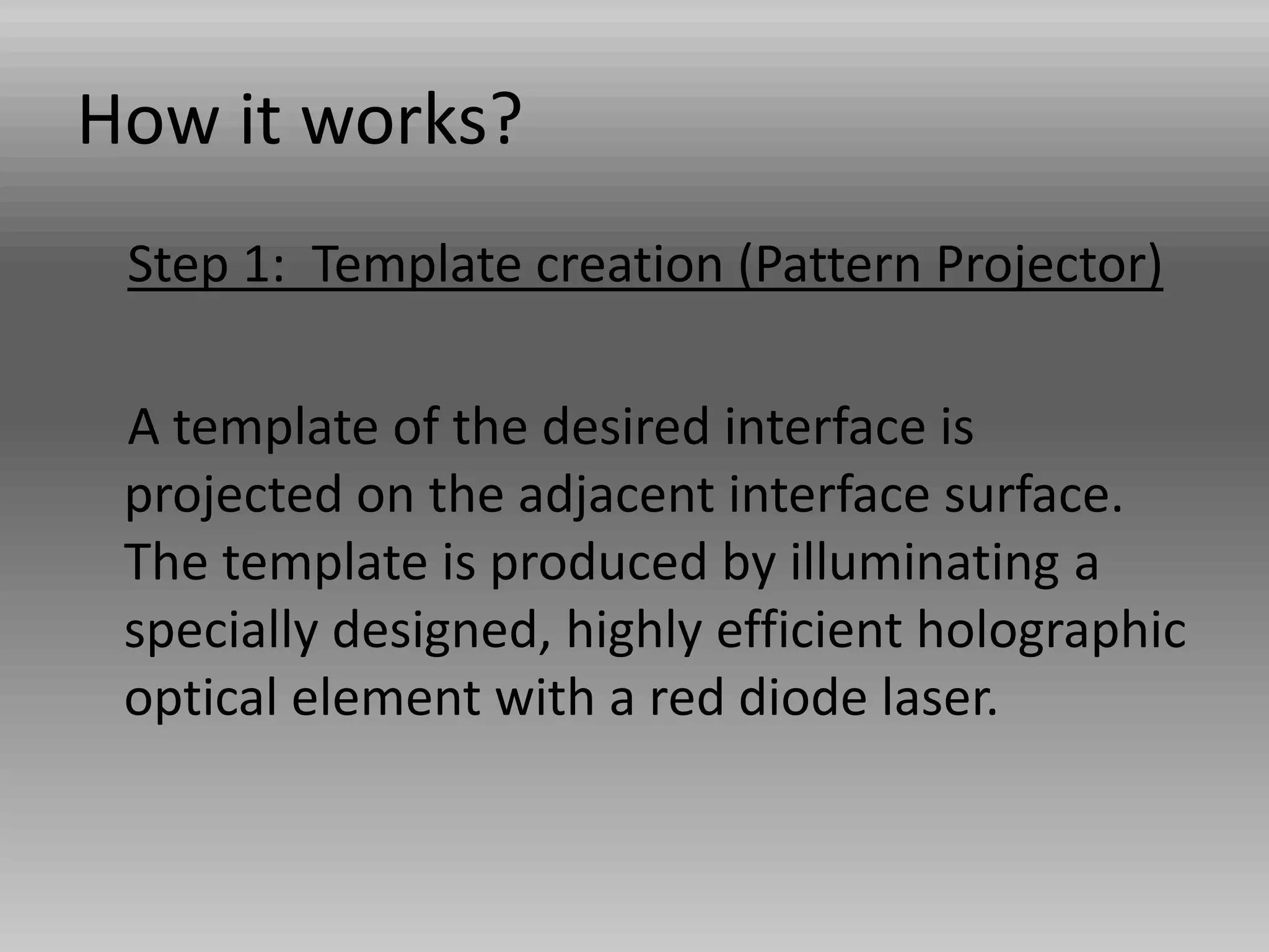 How it works?
Step 1: Template creation (Pattern Projector)
A template of the desired interface is
projected on the adjacent interface surface.
The template is produced by illuminating a
specially designed, highly efficient holographic
optical element with a red diode laser.
 