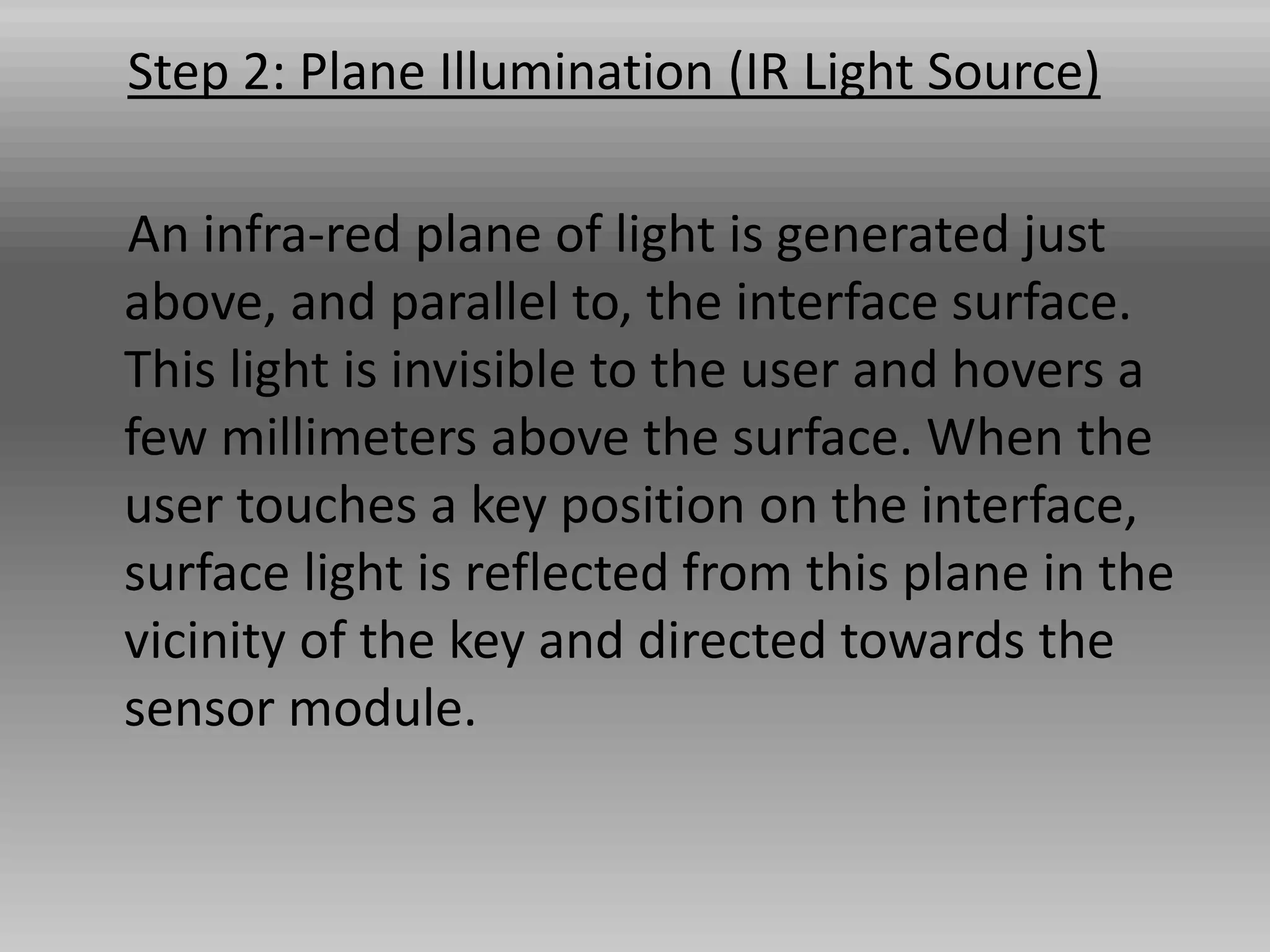 Step 2: Plane Illumination (IR Light Source)
An infra-red plane of light is generated just
above, and parallel to, the interface surface.
This light is invisible to the user and hovers a
few millimeters above the surface. When the
user touches a key position on the interface,
surface light is reflected from this plane in the
vicinity of the key and directed towards the
sensor module.
 