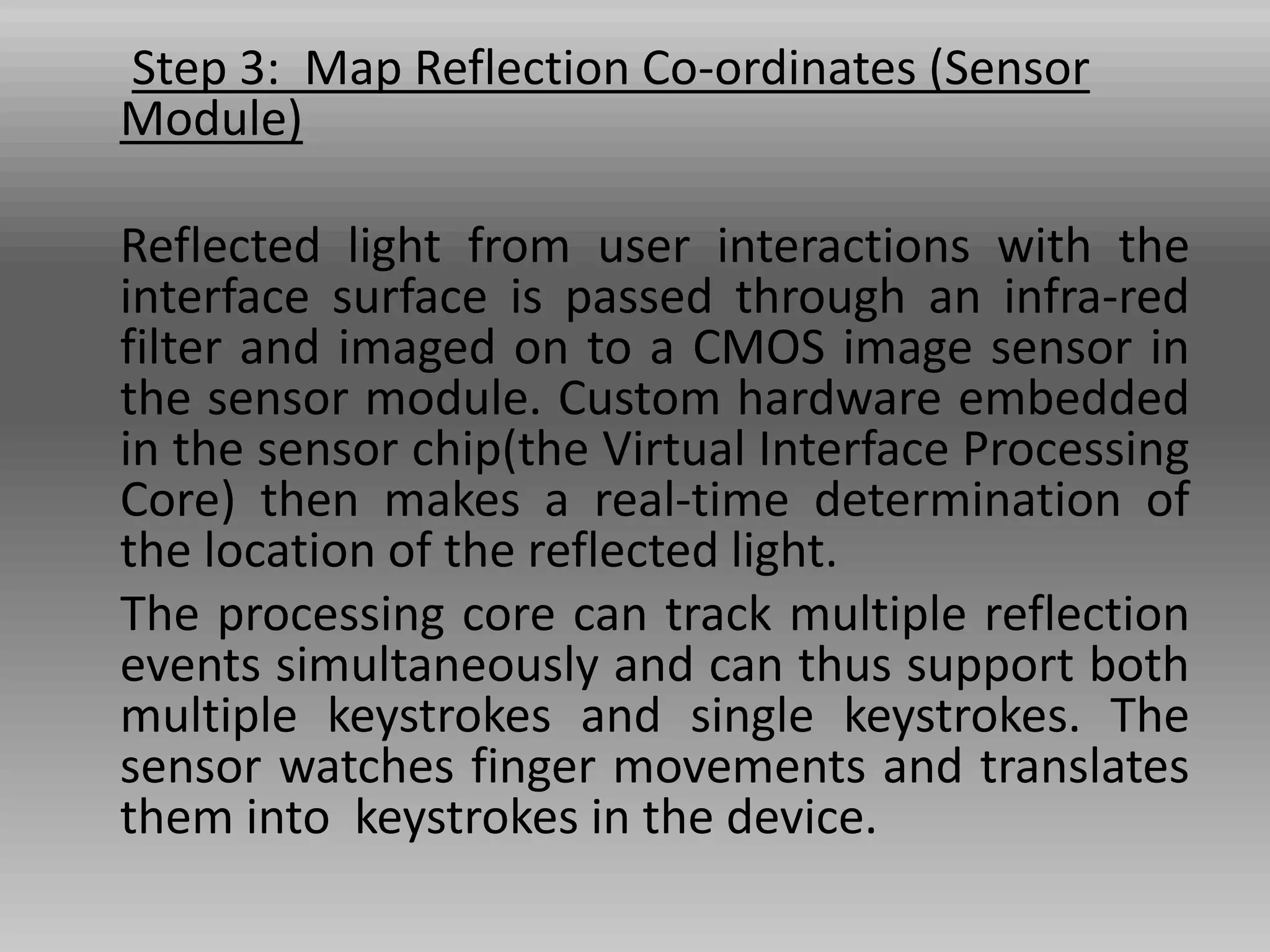 Step 3: Map Reflection Co-ordinates (Sensor
Module)
Reflected light from user interactions with the
interface surface is passed through an infra-red
filter and imaged on to a CMOS image sensor in
the sensor module. Custom hardware embedded
in the sensor chip(the Virtual Interface Processing
Core) then makes a real-time determination of
the location of the reflected light.
The processing core can track multiple reflection
events simultaneously and can thus support both
multiple keystrokes and single keystrokes. The
sensor watches finger movements and translates
them into keystrokes in the device.
 