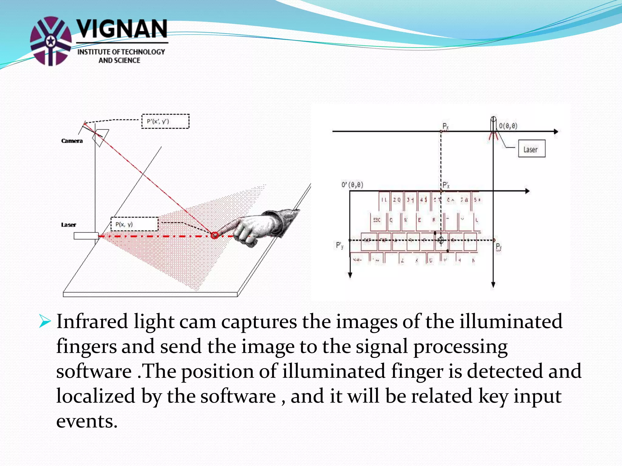  Infrared light cam captures the images of the illuminated
fingers and send the image to the signal processing
software .The position of illuminated finger is detected and
localized by the software , and it will be related key input
events.
 