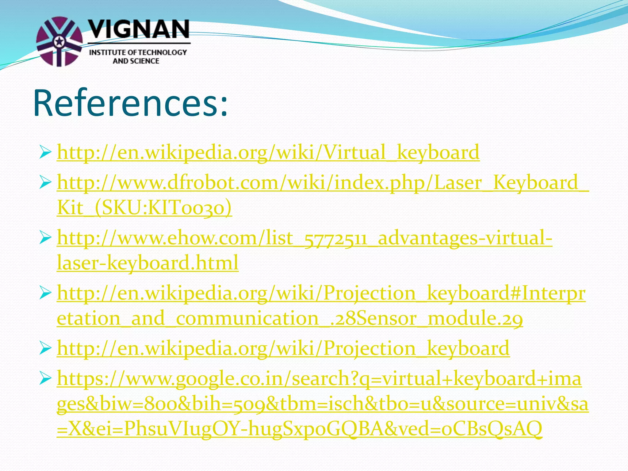  http://en.wikipedia.org/wiki/Virtual_keyboard
 http://www.dfrobot.com/wiki/index.php/Laser_Keyboard_
Kit_(SKU:KIT0030)
 http://www.ehow.com/list_5772511_advantages-virtual-
laser-keyboard.html
 http://en.wikipedia.org/wiki/Projection_keyboard#Interpr
etation_and_communication_.28Sensor_module.29
 http://en.wikipedia.org/wiki/Projection_keyboard
 https://www.google.co.in/search?q=virtual+keyboard+ima
ges&biw=800&bih=509&tbm=isch&tbo=u&source=univ&sa
=X&ei=PhsuVIugOY-hugSxpoGQBA&ved=0CBsQsAQ
References:
 