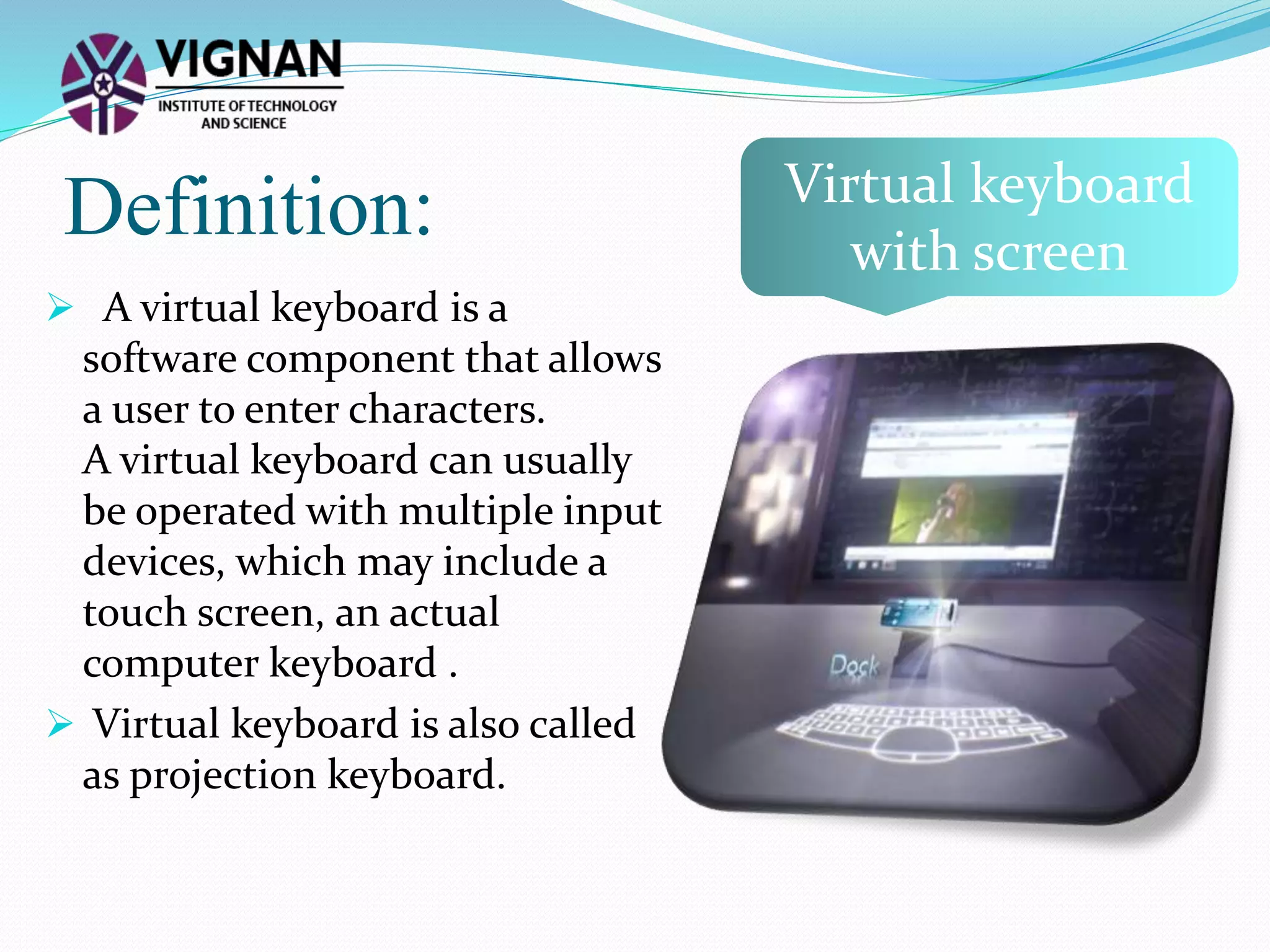Definition:
 A virtual keyboard is a
software component that allows
a user to enter characters.
A virtual keyboard can usually
be operated with multiple input
devices, which may include a
touch screen, an actual
computer keyboard .
 Virtual keyboard is also called
as projection keyboard.
Virtual keyboard
with screen
 