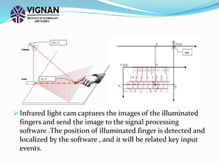  Infrared light cam captures the images of the illuminated
fingers and send the image to the signal processing
software .The position of illuminated finger is detected and
localized by the software , and it will be related key input
events.
 
