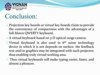 Conclusion:
 Projection key boards or virtual key boards claim to provide
the convenience of compactness with the advantages of a
full-blown QWERTY keyboard.
 A virtual keyboard based on 3-D optical range camera.
 Virtual Keyboard is also used in 6th sense technology
device in which it is not depends on surface. the feedback
text and/or graphics may be integrated with such projector,
thus enabling truly virtual working area.
 Thus virtual keyboards will make typing easier, faster, and
almost a pleasure.
 