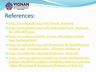  http://en.wikipedia.org/wiki/Virtual_keyboard
 http://www.dfrobot.com/wiki/index.php/Laser_Keyboard_
Kit_(SKU:KIT0030)
 http://www.ehow.com/list_5772511_advantages-virtual-
laser-keyboard.html
 http://en.wikipedia.org/wiki/Projection_keyboard#Interpr
etation_and_communication_.28Sensor_module.29
 http://en.wikipedia.org/wiki/Projection_keyboard
 https://www.google.co.in/search?q=virtual+keyboard+ima
ges&biw=800&bih=509&tbm=isch&tbo=u&source=univ&sa
=X&ei=PhsuVIugOY-hugSxpoGQBA&ved=0CBsQsAQ
References:
 