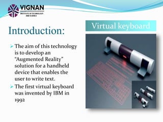 Introduction:
 The aim of this technology
is to develop an
“Augmented Reality”
solution for a handheld
device that enables the
user to write text.
 The first virtual keyboard
was invented by IBM in
1992
 