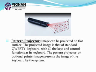 iii. Pattern Projector :Image can be projected on flat
surface. The projected image is that of standard
QWERTY keyboard, with all the keys and control
functions as in keyboard. The pattern projector or
optional printer image presents the image of the
keyboard by the system.
 