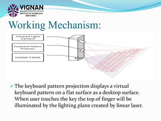 Working Mechanism:
The keyboard pattern projection displays a virtual
keyboard pattern on a flat surface as a desktop surface.
When user touches the key the top of finger will be
illuminated by the lighting plane created by linear laser.
 