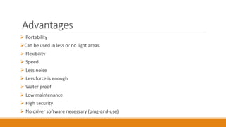 Advantages
 Portability
Can be used in less or no light areas
 Flexibility
 Speed
 Less noise
 Less force is enough
 Water proof
 Low maintenance
 High security
 No driver software necessary (plug-and-use)
 
