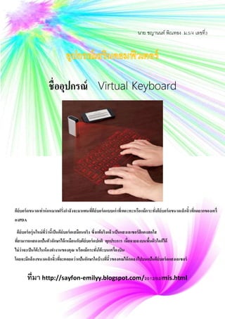 ชื่ออุปกรณ์ Virtual Keyboard
ที่มา http://sayfon-emilyy.blogspot.com/2012/02/mis.html
คีย์บอร์ดขนาดเท่าห่อหมากฝรั่งกาลังจะมาแทนที่คีย์บอร์ดแบบเก่าที่เทอะทะหรือแม้กระทั่งคีย์บอร์ดขนาดเล็กจิ๋วที่กดยากของเครื่
องPDA
คีย์บอร์ดรุ่นใหม่ที่ว่านี้เป็นคีย์บอร์ดเสมือนจริง ซึ่งแท้จริงแล้วเป็นแสงเลเซอร์สีแดงสดใส
ที่สามารถแสดงแป้นตัวอักษรได้เหมือนกับคีย์บอร์ดปกติ ทุกประการ เมื่อฉายลงบนพื้นผิวใดก็ได้
ไม่ว่าจะเป็นโต๊ะในห้องทางานของคุณ หรือแม้กระทั่งโต๊ะบนเครื่องบิน
โดยจะมีกล้องขนาดเล็กจิ๋วที่จะคอยดูว่าแป้นอักษรใดบ้างที่นิ้วของคุณได้กดลงไปบนแป้นคีย์บอร์ดแสงเลเซอร์
นาย ชญานนท์ พิณทอง ม.5/4 เลขที่3
 