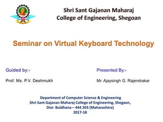 Presented By:-
Mr. Ajaysingh G. Rajendrakar
Seminar on Virtual Keyboard Technology
Department of Computer Science & Engineering
Shri Sant Gajanan Maharaj College of Engineering, Shegaon,
Dist- Buldhana – 444 203 (Maharashtra)
2017-18
 