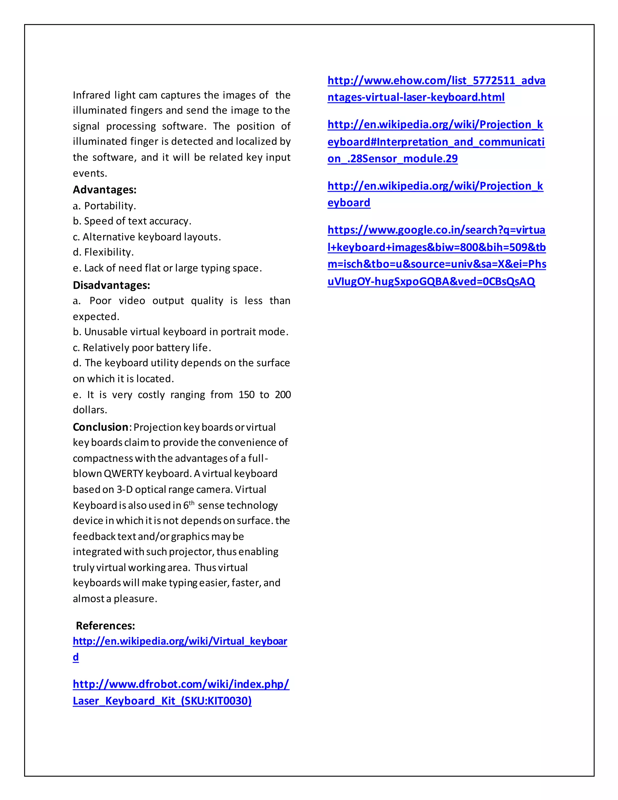 Infrared light cam captures the images of the
illuminated fingers and send the image to the
signal processing software. The position of
illuminated finger is detected and localized by
the software, and it will be related key input
events.
Advantages:
a. Portability.
b. Speed of text accuracy.
c. Alternative keyboard layouts.
d. Flexibility.
e. Lack of need flat or large typing space.
Disadvantages:
a. Poor video output quality is less than
expected.
b. Unusable virtual keyboard in portrait mode.
c. Relatively poor battery life.
d. The keyboard utility depends on the surface
on which it is located.
e. It is very costly ranging from 150 to 200
dollars.
Conclusion:Projectionkeyboardsorvirtual
keyboardsclaimto provide the convenience of
compactnesswiththe advantagesof a full-
blownQWERTY keyboard.A virtual keyboard
basedon 3-D optical range camera. Virtual
Keyboardisalsousedin6th
sense technology
device inwhichitisnot dependsonsurface.the
feedbacktextand/orgraphicsmaybe
integratedwithsuchprojector,thusenabling
trulyvirtual workingarea. Thusvirtual
keyboardswill make typingeasier,faster,and
almosta pleasure.
References:
http://en.wikipedia.org/wiki/Virtual_keyboar
d
http://www.dfrobot.com/wiki/index.php/
Laser_Keyboard_Kit_(SKU:KIT0030)
http://www.ehow.com/list_5772511_adva
ntages-virtual-laser-keyboard.html
http://en.wikipedia.org/wiki/Projection_k
eyboard#Interpretation_and_communicati
on_.28Sensor_module.29
http://en.wikipedia.org/wiki/Projection_k
eyboard
https://www.google.co.in/search?q=virtua
l+keyboard+images&biw=800&bih=509&tb
m=isch&tbo=u&source=univ&sa=X&ei=Phs
uVIugOY-hugSxpoGQBA&ved=0CBsQsAQ
 