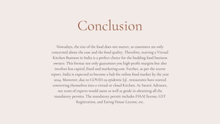Conclusion
Nowadays, the size of the food does not matter, as customers are only
concerned about the ease and the food quality. Therefore, starting a Virtual
Kitchen Business in India is a perfect choice for the budding food business
owners. This format not only guarantees you high-profit margins but also
involves less capital, fixed and marketing cost. Further, as per the recent
report, India is expected to become a hub for online food market by the year
2024. Moreover, due to COVID-19 epidemic [3] , restaurants have started
converting themselves into a virtual or cloud Kitchen. At Swarit Advisors,
our team of experts would assist as well as guide in obtaining all the
mandatory permits. The mandatory permit includes FSSAI license, GST
Registration, and Eating House License, etc.
 