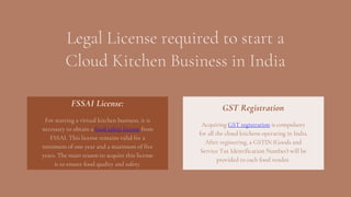 Legal License required to start a
Cloud Kitchen Business in India
For starting a virtual kitchen business, it is
necessary to obtain a food safety license from
FSSAI. This license remains valid for a
minimum of one year and a maximum of five
years. The main reason to acquire this license
is to ensure food quality and safety.
FSSAI License:
Acquiring GST registration is compulsory
for all the cloud kitchens operating in India.
After registering, a GSTIN (Goods and
Service Tax Identification Number) will be
provided to each food vendor.
GST Registration
 