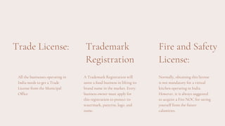 Trade License:
All the businesses operating in
India needs to get a Trade
License from the Municipal
Office
Trademark
Registration
A Trademark Registration will
assist a food business in lifting its
brand name in the market. Every
business owner must apply for
this registration to protect its
watermark, patterns, logo, and
name.
Fire and Safety
License:
Normally, obtaining this license
is not mandatory for a virtual
kitchen operating in India.
However, it is always suggested
to acquire a Fire NOC for saving
yourself from the future
calamities.
 