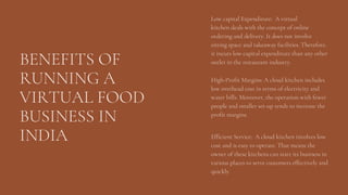 BENEFITS OF
RUNNING A
VIRTUAL FOOD
BUSINESS IN
INDIA
Low capital Expenditure: A virtual
kitchen deals with the concept of online
ordering and delivery. It does not involve
sitting space and takeaway facilities. Therefore,
it incurs low capital expenditure than any other
outlet in the restaurant industry.
High-Profit Margins: A cloud kitchen includes
low overhead cost in terms of electricity and
water bills. Moreover, the operation with fewer
people and smaller set-up tends to increase the
profit margins.
Efficient Service: A cloud kitchen involves low
cost and is easy to operate. That means the
owner of these kitchens can start its business in
various places to serve customers effectively and
quickly.
 