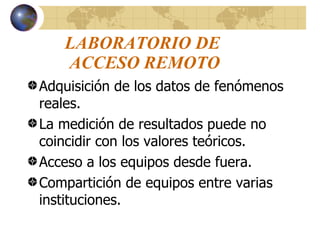 LABORATORIO DE  ACCESO REMOTO Adquisición de los datos de fenómenos reales. La medición de resultados puede no coincidir con los valores teóricos. Acceso a los equipos desde fuera. Compartición de equipos entre varias instituciones.  