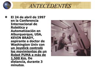 ANTECEDENTES El 24 de abril de 1997 en la Conferencia Internacional de Robótica y Automatización en Alburquerque, USA, KEVIN BRADY, aspirante a doctor de Washington Univ con  un Joystick controló los movimientos de un Robot PUMA a más de 1,500 Km.  De distancia, durante 3 minutos . 
