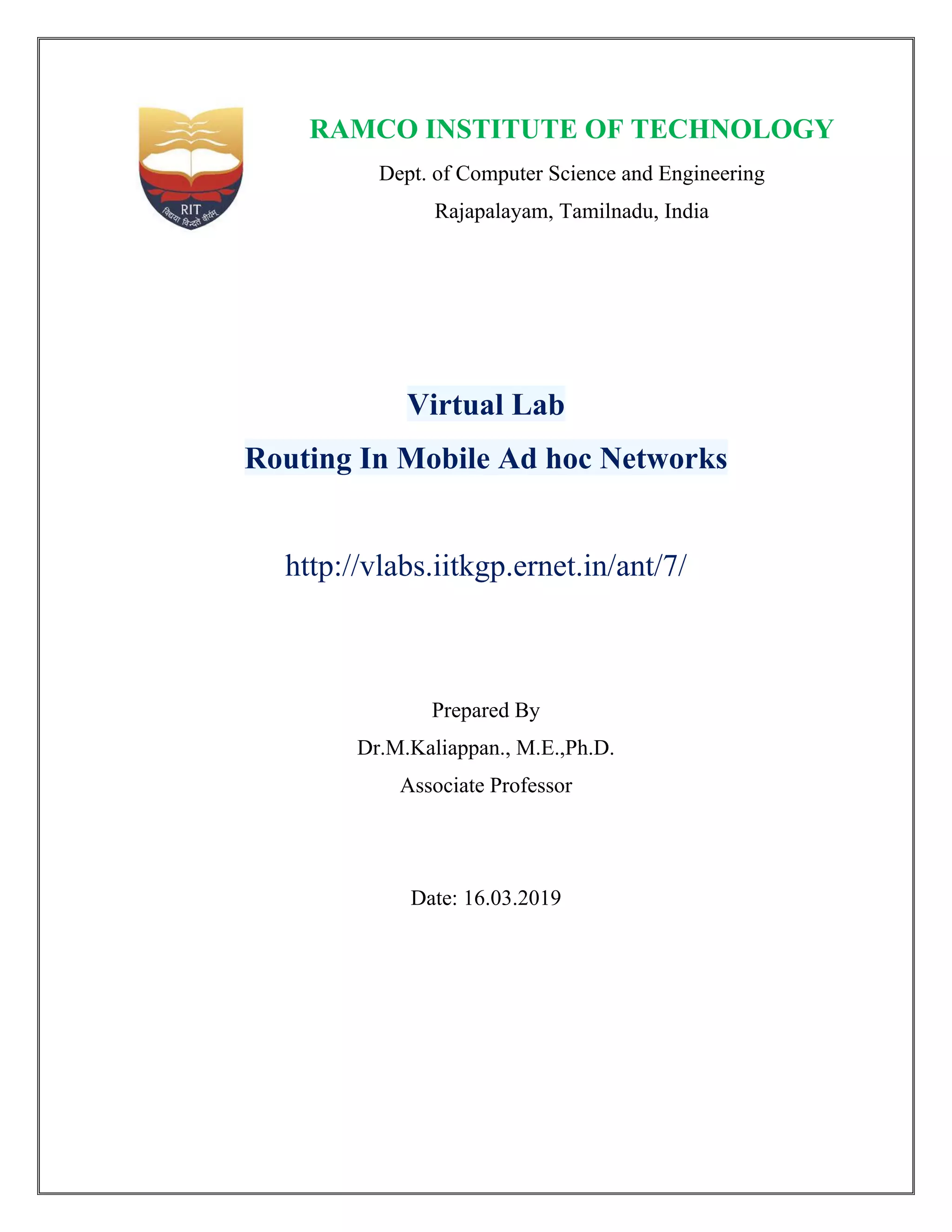 RAMCO INSTITUTE OF TECHNOLOGY
Dept. of Computer Science and Engineering
Rajapalayam, Tamilnadu, India
Virtual Lab
Routing In Mobile Ad hoc Networks
http://vlabs.iitkgp.ernet.in/ant/7/
Prepared By
Dr.M.Kaliappan., M.E.,Ph.D.
Associate Professor
Date: 16.03.2019
 