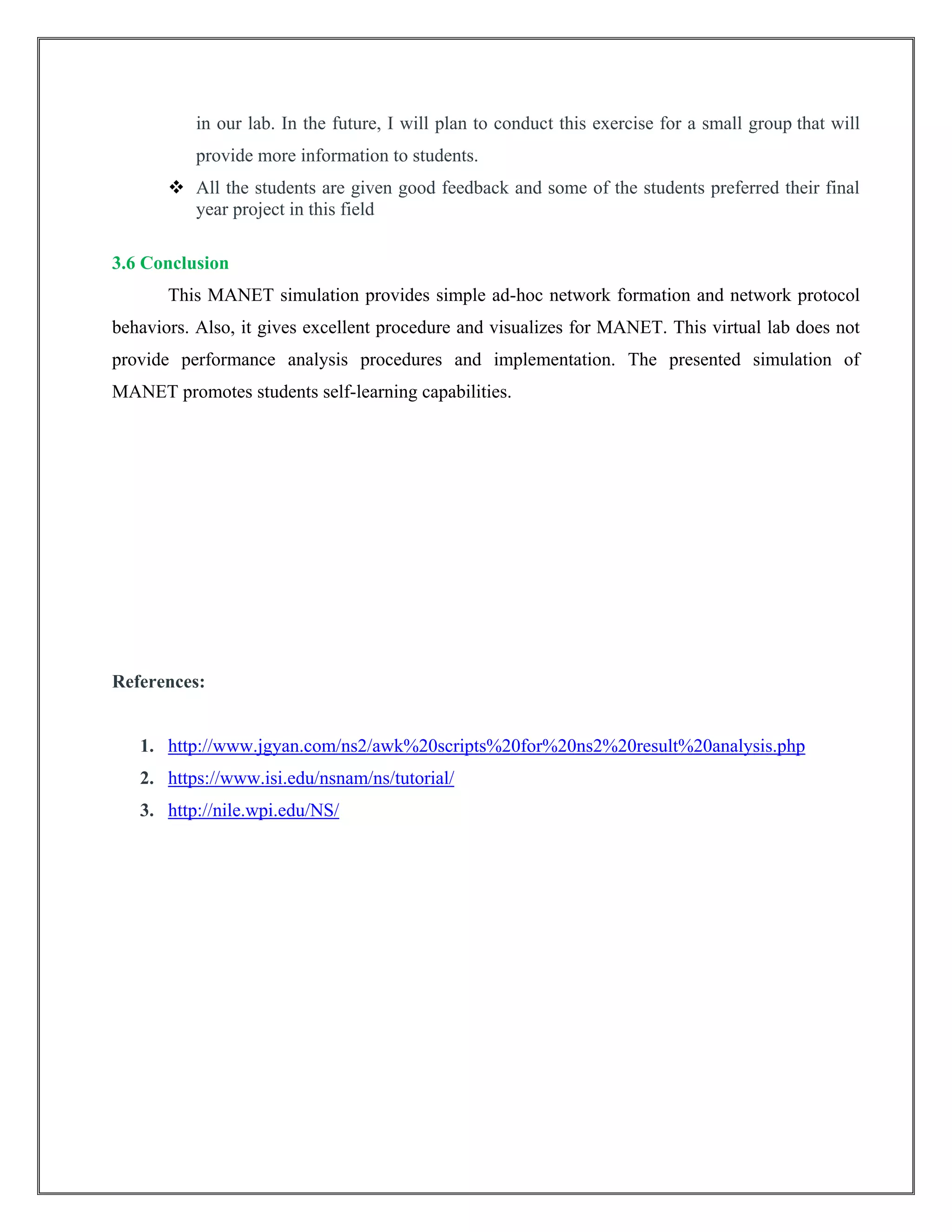 in our lab. In the future, I will plan to conduct this exercise for a small group that will
provide more information to students.
 All the students are given good feedback and some of the students preferred their final
year project in this field
3.6 Conclusion
This MANET simulation provides simple ad-hoc network formation and network protocol
behaviors. Also, it gives excellent procedure and visualizes for MANET. This virtual lab does not
provide performance analysis procedures and implementation. The presented simulation of
MANET promotes students self-learning capabilities.
References:
1. http://www.jgyan.com/ns2/awk%20scripts%20for%20ns2%20result%20analysis.php
2. https://www.isi.edu/nsnam/ns/tutorial/
3. http://nile.wpi.edu/NS/
 