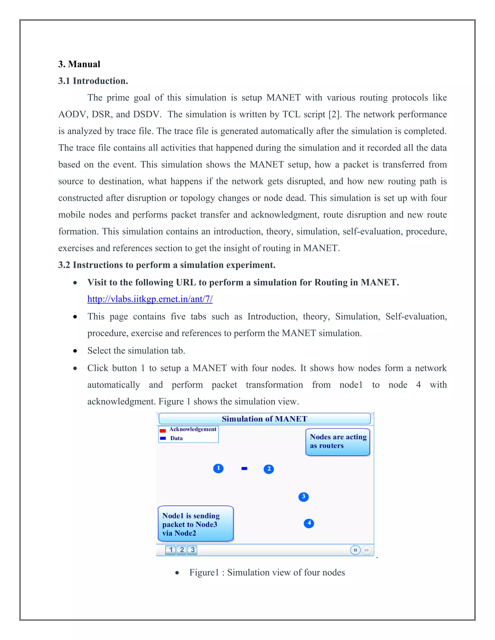 3. Manual
3.1 Introduction.
The prime goal of this simulation is setup MANET with various routing protocols like
AODV, DSR, and DSDV. The simulation is written by TCL script [2]. The network performance
is analyzed by trace file. The trace file is generated automatically after the simulation is completed.
The trace file contains all activities that happened during the simulation and it recorded all the data
based on the event. This simulation shows the MANET setup, how a packet is transferred from
source to destination, what happens if the network gets disrupted, and how new routing path is
constructed after disruption or topology changes or node dead. This simulation is set up with four
mobile nodes and performs packet transfer and acknowledgment, route disruption and new route
formation. This simulation contains an introduction, theory, simulation, self-evaluation, procedure,
exercises and references section to get the insight of routing in MANET.
3.2 Instructions to perform a simulation experiment.
 Visit to the following URL to perform a simulation for Routing in MANET.
http://vlabs.iitkgp.ernet.in/ant/7/
 This page contains five tabs such as Introduction, theory, Simulation, Self-evaluation,
procedure, exercise and references to perform the MANET simulation.
 Select the simulation tab.
 Click button 1 to setup a MANET with four nodes. It shows how nodes form a network
automatically and perform packet transformation from node1 to node 4 with
acknowledgment. Figure 1 shows the simulation view.
.
 Figure1 : Simulation view of four nodes
 