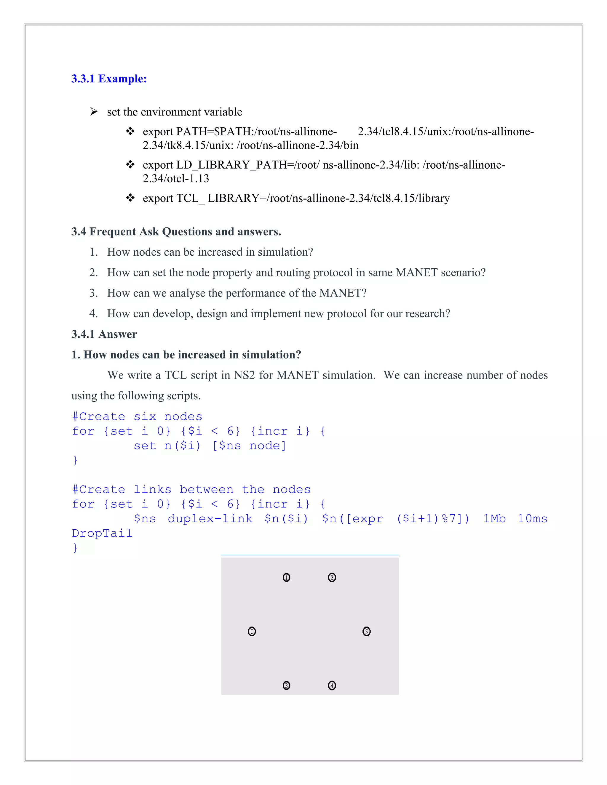 3.3.1 Example:
 set the environment variable
 export PATH=$PATH:/root/ns-allinone- 2.34/tcl8.4.15/unix:/root/ns-allinone-
2.34/tk8.4.15/unix: /root/ns-allinone-2.34/bin
 export LD_LIBRARY_PATH=/root/ ns-allinone-2.34/lib: /root/ns-allinone-
2.34/otcl-1.13
 export TCL_ LIBRARY=/root/ns-allinone-2.34/tcl8.4.15/library
3.4 Frequent Ask Questions and answers.
1. How nodes can be increased in simulation?
2. How can set the node property and routing protocol in same MANET scenario?
3. How can we analyse the performance of the MANET?
4. How can develop, design and implement new protocol for our research?
3.4.1 Answer
1. How nodes can be increased in simulation?
We write a TCL script in NS2 for MANET simulation. We can increase number of nodes
using the following scripts.
#Create six nodes
for {set i 0} {$i < 6} {incr i} {
set n($i) [$ns node]
}
#Create links between the nodes
for {set i 0} {$i < 6} {incr i} {
$ns duplex-link $n($i) $n([expr ($i+1)%7]) 1Mb 10ms
DropTail
}
 