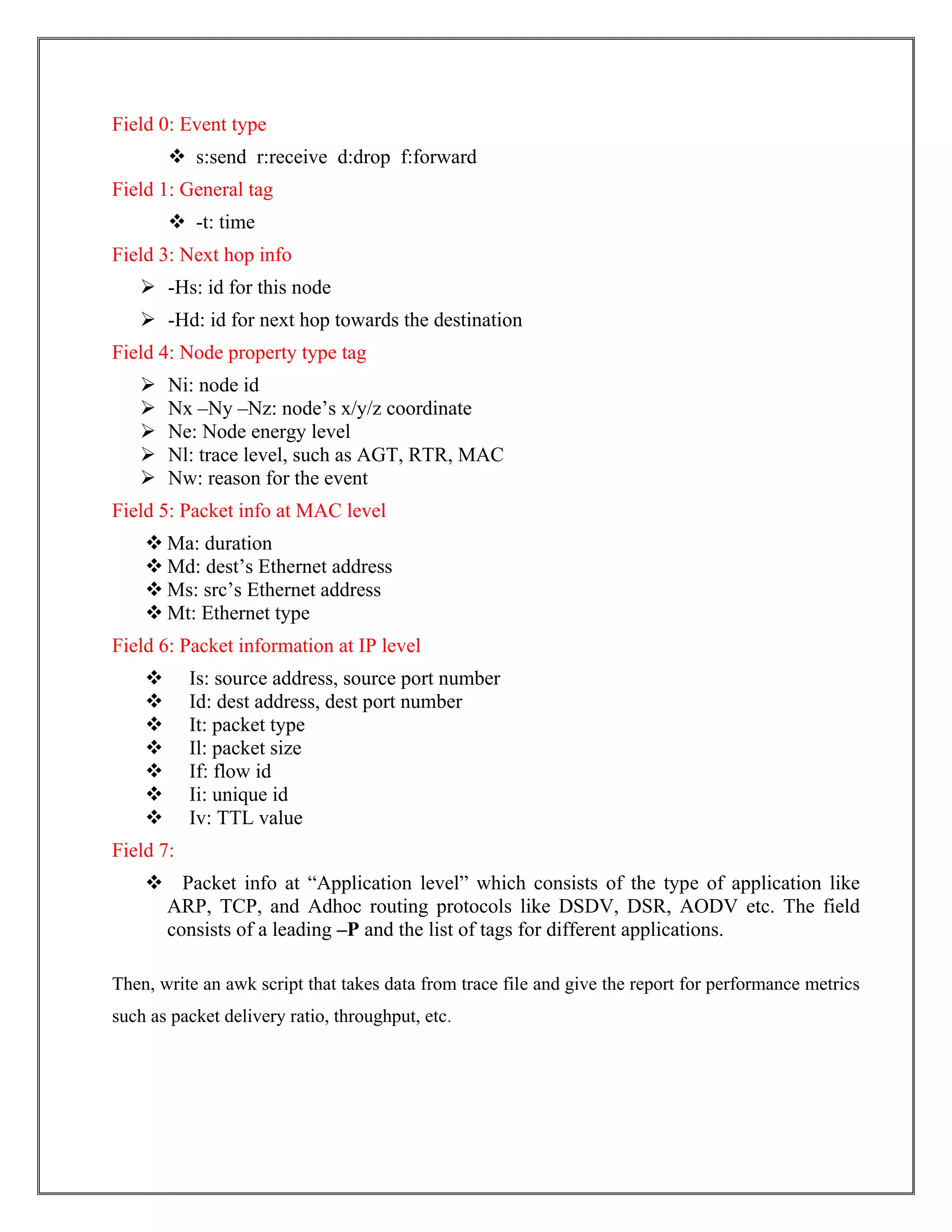 Field 0: Event type
 s:send r:receive d:drop f:forward
Field 1: General tag
 -t: time
Field 3: Next hop info
 -Hs: id for this node
 -Hd: id for next hop towards the destination
Field 4: Node property type tag
 Ni: node id
 Nx –Ny –Nz: node’s x/y/z coordinate
 Ne: Node energy level
 Nl: trace level, such as AGT, RTR, MAC
 Nw: reason for the event
Field 5: Packet info at MAC level
 Ma: duration
 Md: dest’s Ethernet address
 Ms: src’s Ethernet address
 Mt: Ethernet type
Field 6: Packet information at IP level
 Is: source address, source port number
 Id: dest address, dest port number
 It: packet type
 Il: packet size
 If: flow id
 Ii: unique id
 Iv: TTL value
Field 7:
 Packet info at “Application level” which consists of the type of application like
ARP, TCP, and Adhoc routing protocols like DSDV, DSR, AODV etc. The field
consists of a leading –P and the list of tags for different applications.
Then, write an awk script that takes data from trace file and give the report for performance metrics
such as packet delivery ratio, throughput, etc.
 
