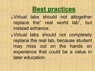Best practices
Virtual labs should not altogether
replace the“ real world lab”, but
instead enhance.
Virtual labs should not completely
replace the real lab, because student
may miss out on the hands on
experience that could be a value in
later education.
 