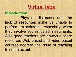 Introduction
Physical distances and the
lack of resources make us unable to
perform experiments especially when
they involve sophisticated instruments.
Also good teachers are always a scare
resource. Web based and video based
courses address the issue of teaching
to some extent.
 