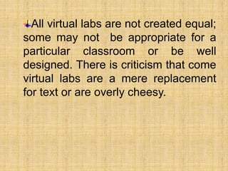 All virtual labs are not created equal;
some may not be appropriate for a
particular classroom or be well
designed. There is criticism that come
virtual labs are a mere replacement
for text or are overly cheesy.
 