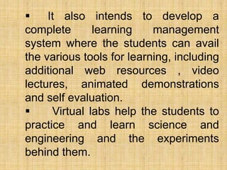  It also intends to develop a
complete learning management
system where the students can avail
the various tools for learning, including
additional web resources , video
lectures, animated demonstrations
and self evaluation.
 Virtual labs help the students to
practice and learn science and
engineering and the experiments
behind them.
 