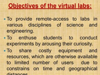 Objectives of the virtual labs:
 To provide remote-access to labs in
various disciplines of science and
engineering.
 To enthuse students to conduct
experiments by arousing their curiosity.
 To share costly equipment and
resources, which are otherwise available
to limited number of users due to
constrains on time and geographical
 