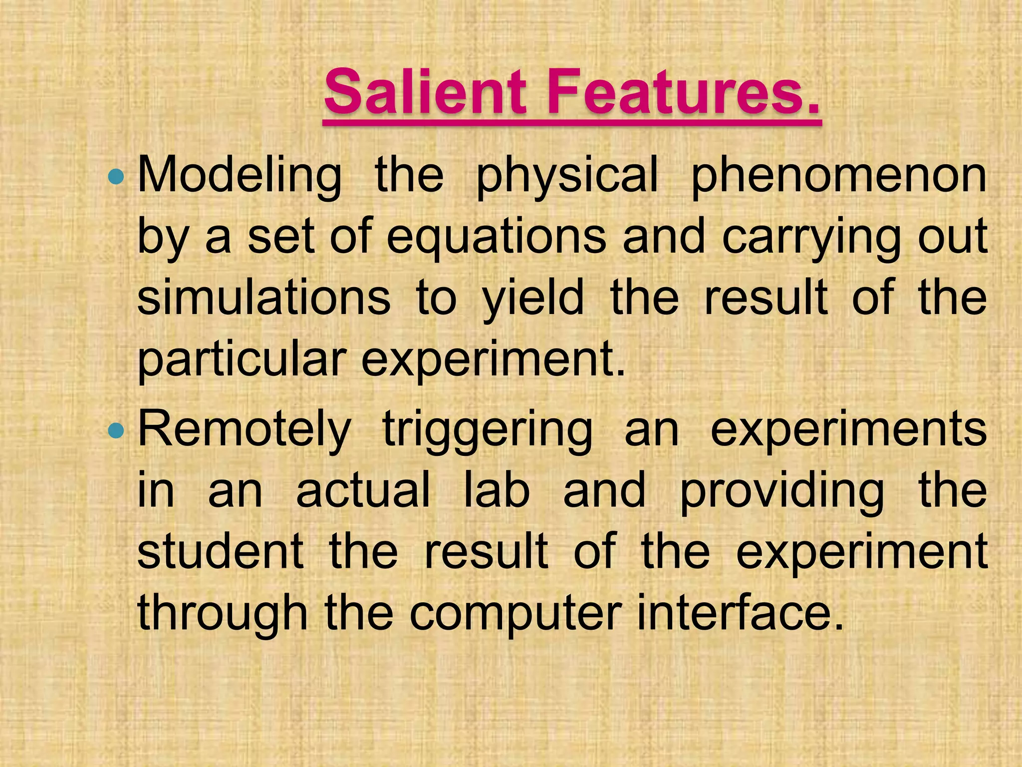 Salient Features.
 Modeling the physical phenomenon
by a set of equations and carrying out
simulations to yield the result of the
particular experiment.
 Remotely triggering an experiments
in an actual lab and providing the
student the result of the experiment
through the computer interface.
 