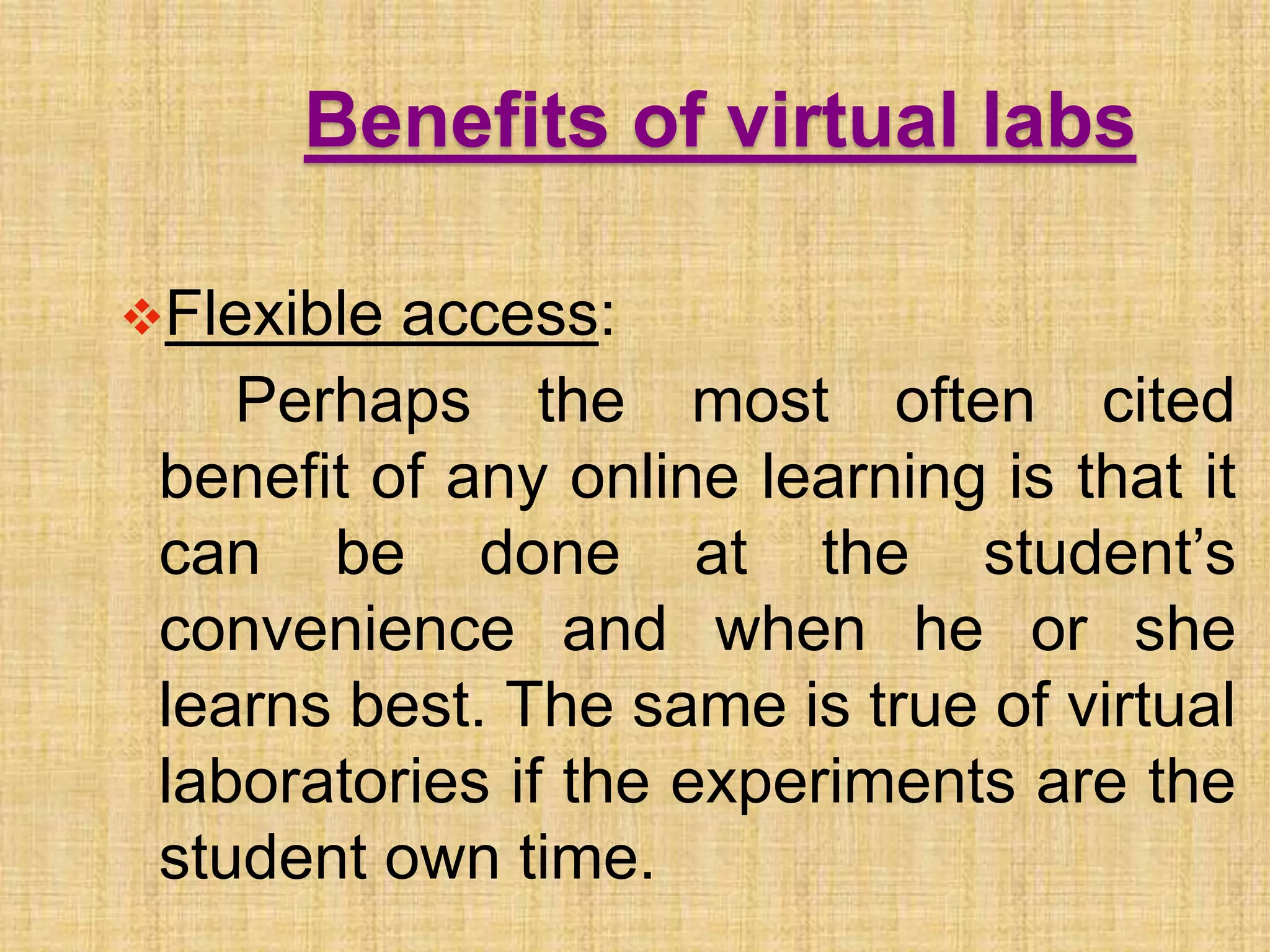 Benefits of virtual labs
Flexible access:
Perhaps the most often cited
benefit of any online learning is that it
can be done at the student’s
convenience and when he or she
learns best. The same is true of virtual
laboratories if the experiments are the
student own time.
 