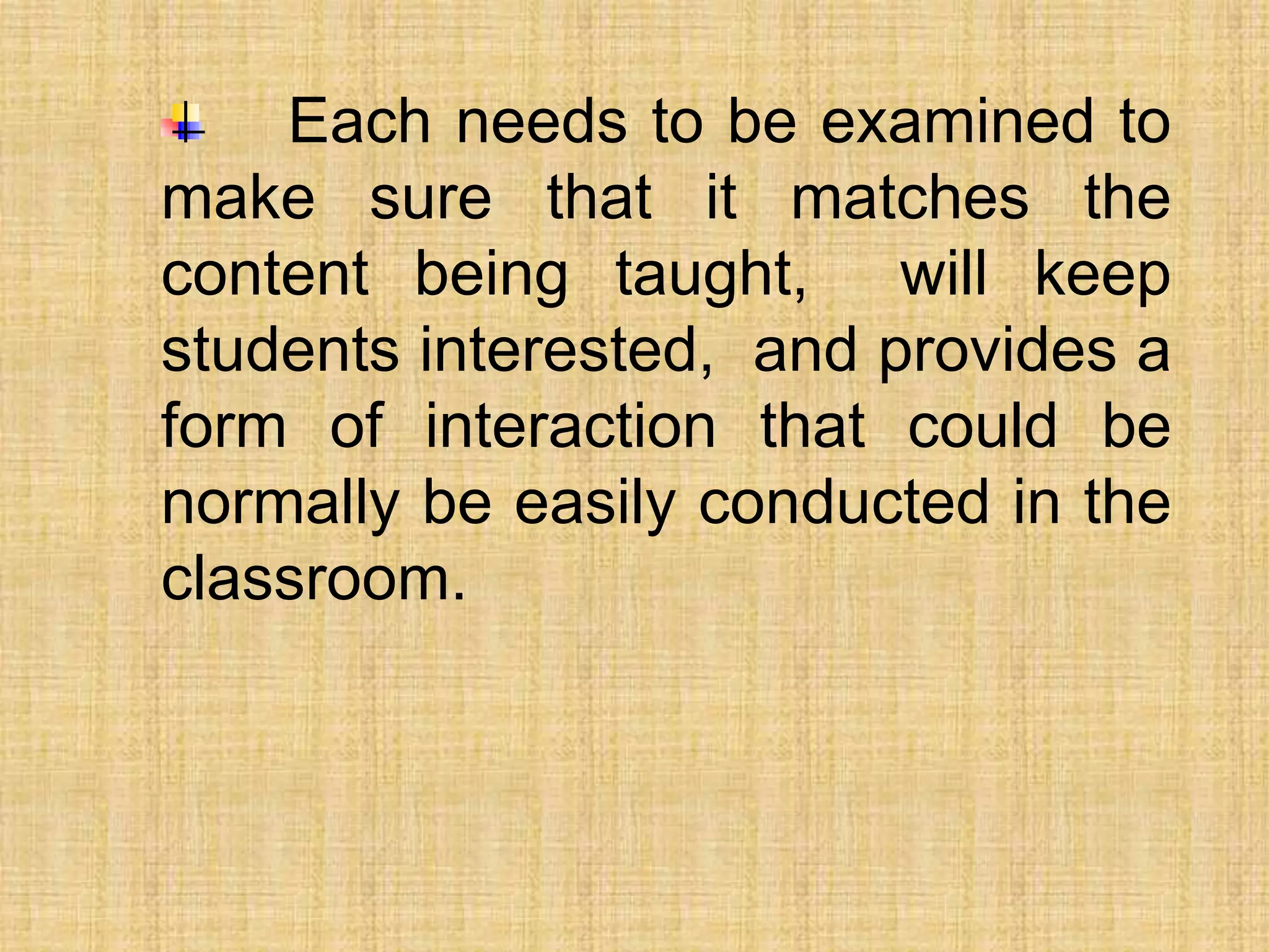Each needs to be examined to
make sure that it matches the
content being taught, will keep
students interested, and provides a
form of interaction that could be
normally be easily conducted in the
classroom.
 