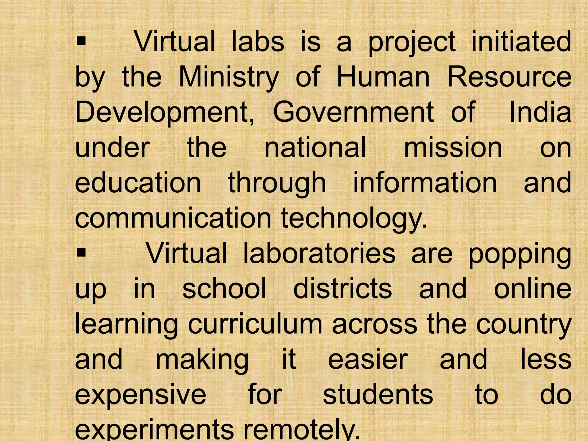  Virtual labs is a project initiated
by the Ministry of Human Resource
Development, Government of India
under the national mission on
education through information and
communication technology.
 Virtual laboratories are popping
up in school districts and online
learning curriculum across the country
and making it easier and less
expensive for students to do
experiments remotely.
 