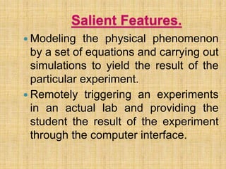 Salient Features.
 Modeling the physical phenomenon
by a set of equations and carrying out
simulations to yield the result of the
particular experiment.
 Remotely triggering an experiments
in an actual lab and providing the
student the result of the experiment
through the computer interface.
 