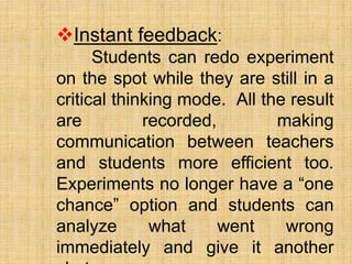 Instant feedback:
Students can redo experiment
on the spot while they are still in a
critical thinking mode. All the result
are recorded, making
communication between teachers
and students more efficient too.
Experiments no longer have a “one
chance” option and students can
analyze what went wrong
immediately and give it another
 