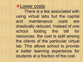 Lower costs:
There is a fee associated with
using virtual labs but the capital
and maintenance costs are
drastically reduced. Instead of one
school footing the bill for
resources, the cost is split among
the clients of the particular virtual
lab. This allows school to provide
a better learning experience for
students at a fraction of the cost.
 