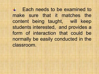 Each needs to be examined to
make sure that it matches the
content being taught, will keep
students interested, and provides a
form of interaction that could be
normally be easily conducted in the
classroom.
 