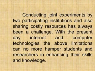 Conducting joint experiments by
two participating institutions and also
sharing costly resources has always
been a challenge. With the present
day internet and computer
technologies the above limitations
can no more hamper students and
researchers in enhancing their skills
and knowledge.
 