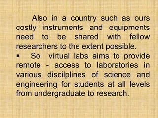 Also in a country such as ours
costly instruments and equipments
need to be shared with fellow
researchers to the extent possible.
 So virtual labs aims to provide
remote - access to laboratories in
various discilplines of science and
engineering for students at all levels
from undergraduate to research.
 