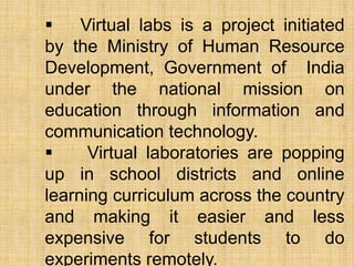  Virtual labs is a project initiated
by the Ministry of Human Resource
Development, Government of India
under the national mission on
education through information and
communication technology.
 Virtual laboratories are popping
up in school districts and online
learning curriculum across the country
and making it easier and less
expensive for students to do
experiments remotely.
 