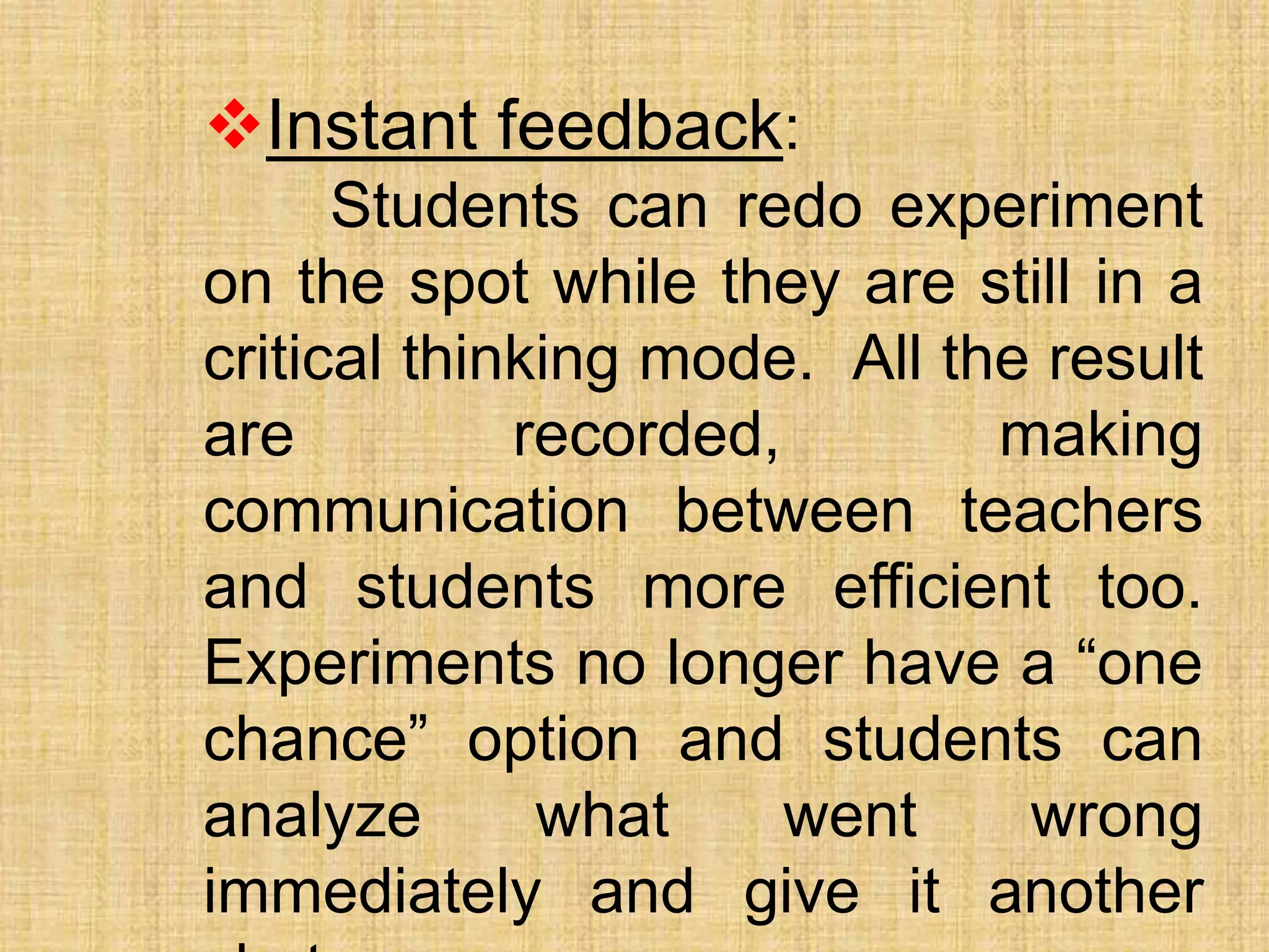 Instant feedback:
Students can redo experiment
on the spot while they are still in a
critical thinking mode. All the result
are recorded, making
communication between teachers
and students more efficient too.
Experiments no longer have a “one
chance” option and students can
analyze what went wrong
immediately and give it another
 