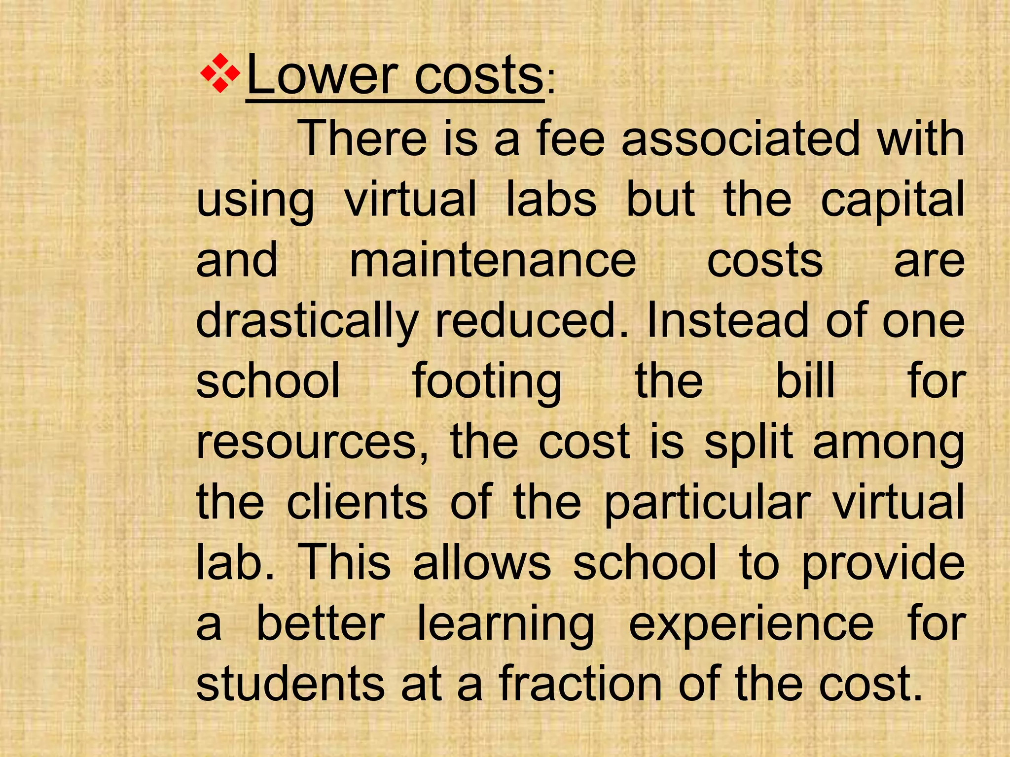 Lower costs:
There is a fee associated with
using virtual labs but the capital
and maintenance costs are
drastically reduced. Instead of one
school footing the bill for
resources, the cost is split among
the clients of the particular virtual
lab. This allows school to provide
a better learning experience for
students at a fraction of the cost.
 