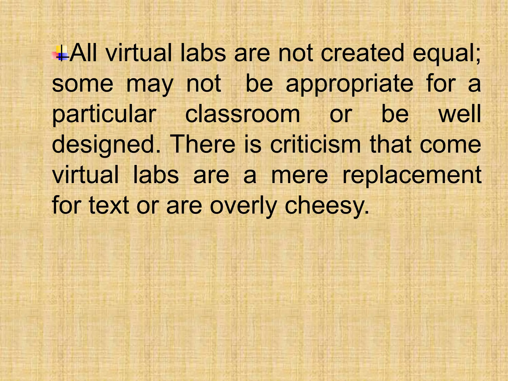 All virtual labs are not created equal;
some may not be appropriate for a
particular classroom or be well
designed. There is criticism that come
virtual labs are a mere replacement
for text or are overly cheesy.
 