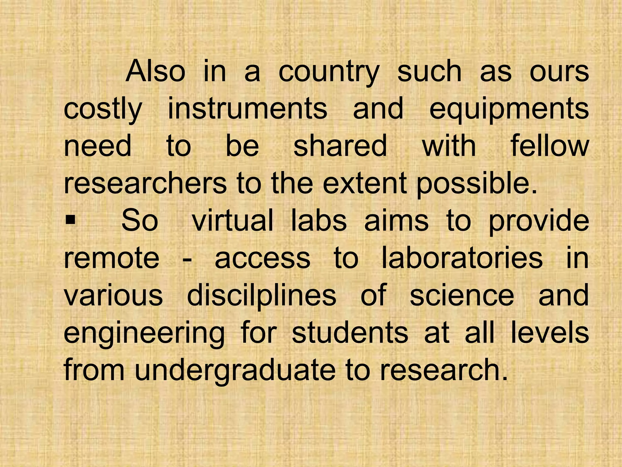 Also in a country such as ours
costly instruments and equipments
need to be shared with fellow
researchers to the extent possible.
 So virtual labs aims to provide
remote - access to laboratories in
various discilplines of science and
engineering for students at all levels
from undergraduate to research.
 